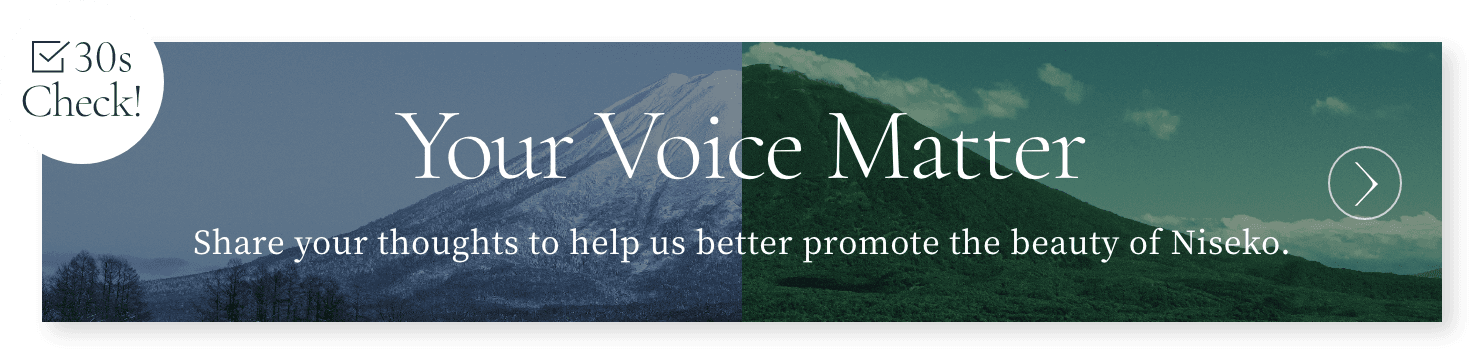 30s Check! Your Voice Matter Share your thoughts to help us better promote the beauty of Niseko.