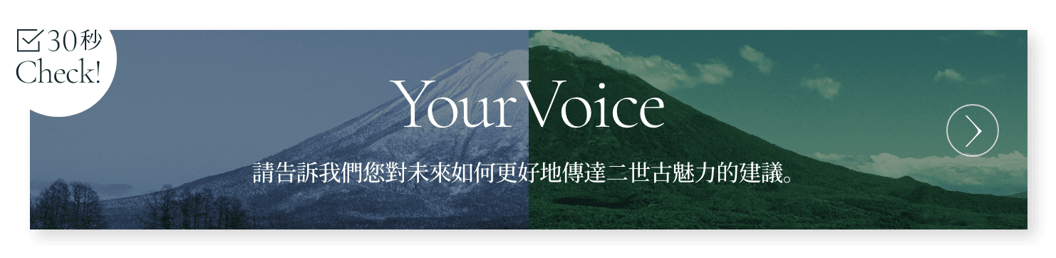 30秒 Check! Your Voice 請告訴我們您對未來如何更好地傳達二世古魅力的建議。